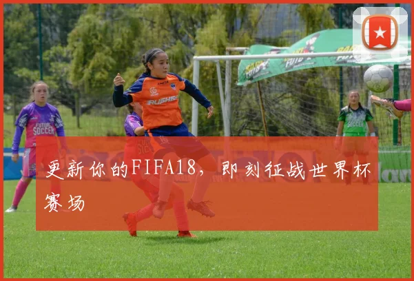 更新你的FIFA18，即刻征战世界杯赛场