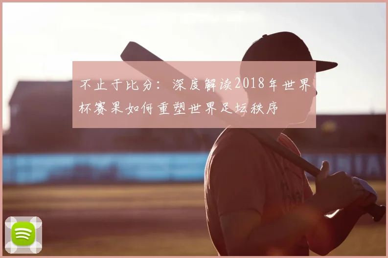 不止于比分:深度解读2018年世界杯赛果如何重塑世界足坛秩序