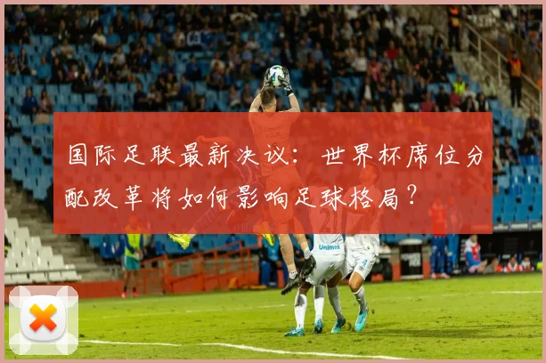 国际足联最新决议：世界杯席位分配改革将如何影响足球格局？
