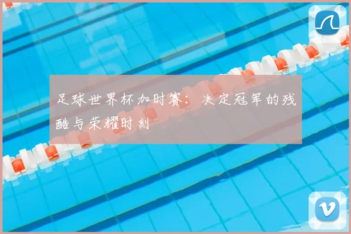 足球世界杯加时赛：决定冠军的残酷与荣耀时刻
