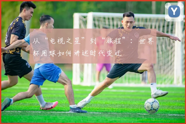 从“电视之星”到“旅程”：世界杯用球如何讲述时代变迁
