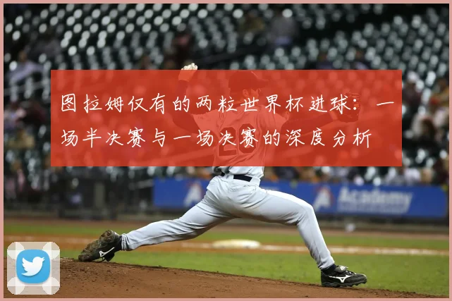 图拉姆仅有的两粒世界杯进球：一场半决赛与一场决赛的深度分析