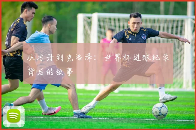 从方丹到克洛泽：世界杯进球纪录背后的故事